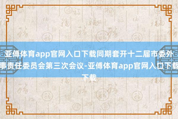 亚傅体育app官网入口下载同期套开十二届市委外事责任委员会第三次会议-亚傅体育app官网入口下载