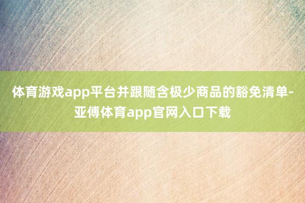 体育游戏app平台并跟随含极少商品的豁免清单-亚傅体育app官网入口下载