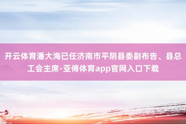 开云体育潘大海已任济南市平阴县委副布告、县总工会主席-亚傅体育app官网入口下载