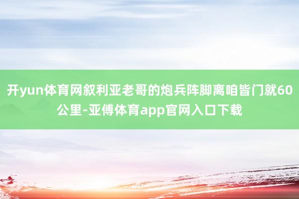 开yun体育网叙利亚老哥的炮兵阵脚离咱皆门就60公里-亚傅体育app官网入口下载