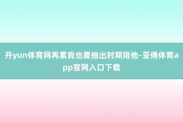 开yun体育网再累我也要抽出时期陪他-亚傅体育app官网入口下载