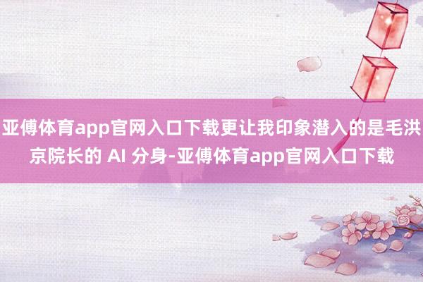 亚傅体育app官网入口下载更让我印象潜入的是毛洪京院长的 AI 分身-亚傅体育app官网入口下载