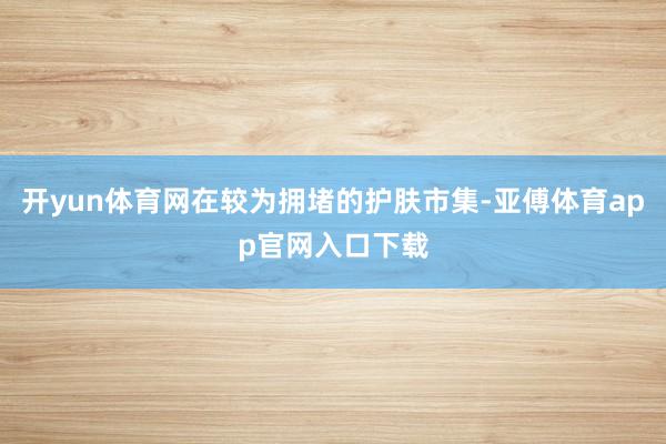 开yun体育网在较为拥堵的护肤市集-亚傅体育app官网入口下载