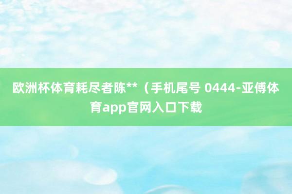 欧洲杯体育耗尽者陈**（手机尾号 0444-亚傅体育app官网入口下载