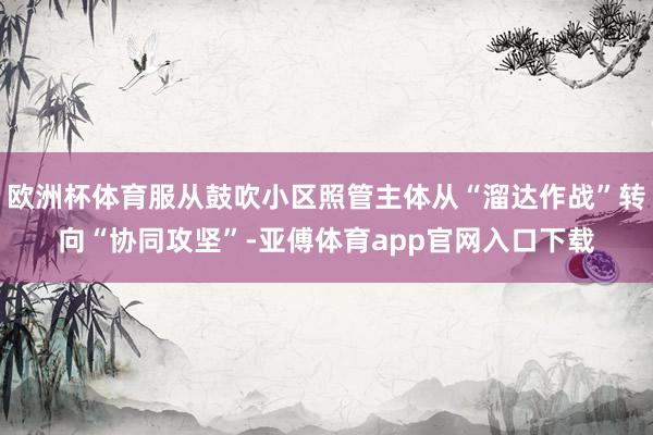 欧洲杯体育服从鼓吹小区照管主体从“溜达作战”转向“协同攻坚”-亚傅体育app官网入口下载