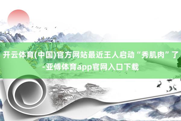 开云体育(中国)官方网站最近王人启动“秀肌肉”了-亚傅体育app官网入口下载