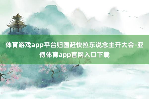 体育游戏app平台归国赶快拉东说念主开大会-亚傅体育app官网入口下载