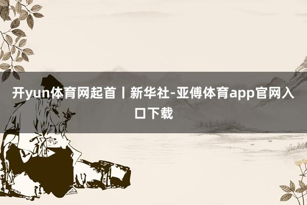 开yun体育网起首丨新华社-亚傅体育app官网入口下载
